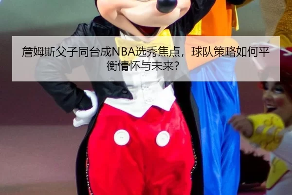 詹姆斯父子同台成NBA选秀焦点，球队策略如何平衡情怀与未来？