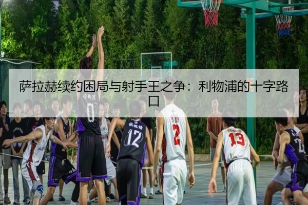 萨拉赫续约困局与射手王之争：利物浦的十字路口