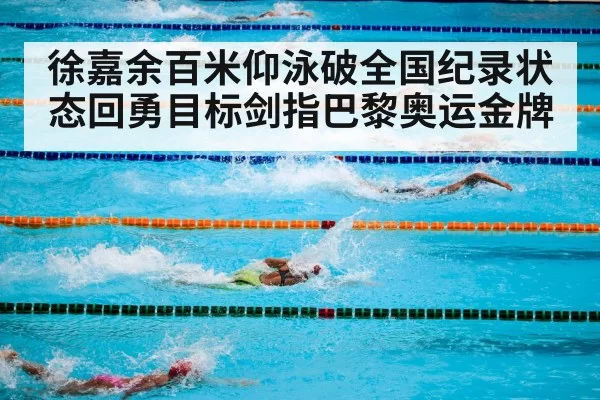 徐嘉余百米仰泳破全国纪录状态回勇目标剑指巴黎奥运金牌