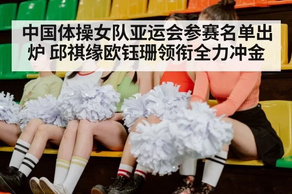 中国体操女队亚运会参赛名单出炉 邱祺缘欧钰珊领衔全力冲金
