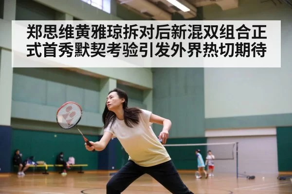 郑思维黄雅琼拆对后新混双组合正式首秀默契考验引发外界热切期待