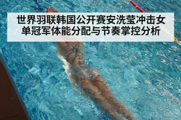 世界羽联韩国公开赛安洗莹冲击女单冠军体能分配与节奏掌控分析